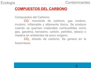 Ecología                                   Contaminantes
       COMPUESTOS DEL CARBONO

       Compuestos del Carbono:
              CO, monóxido de carbono, gas inodoro,
       incoloro, inflamable y altamente tóxico. Se produce
       cuando se queman materiales combustibles como
       gas, gasolina, keroseno, carbón, petróleo, tabaco o
       madera en ambientes de poco oxígeno.
              CO2, dióxido de carbono. Se genera en la
       fotosíntesis.




                                                  5
 