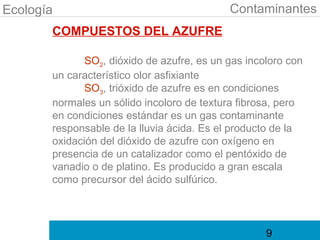 Ecología                                    Contaminantes
       COMPUESTOS DEL AZUFRE

              SO2, dióxido de azufre, es un gas incoloro con
       un característico olor asfixiante
              SO3, trióxido de azufre es en condiciones
       normales un sólido incoloro de textura fibrosa, pero
       en condiciones estándar es un gas contaminante
       responsable de la lluvia ácida. Es el producto de la
       oxidación del dióxido de azufre con oxígeno en
       presencia de un catalizador como el pentóxido de
       vanadio o de platino. Es producido a gran escala
       como precursor del ácido sulfúrico.




                                                    9
 