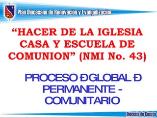 “ HACER DE LA IGLESIA CASA Y ESCUELA DE COMUNION” (NMI No. 43) PROCESO – GLOBAL – PERMANENTE - COMUNITARIO 