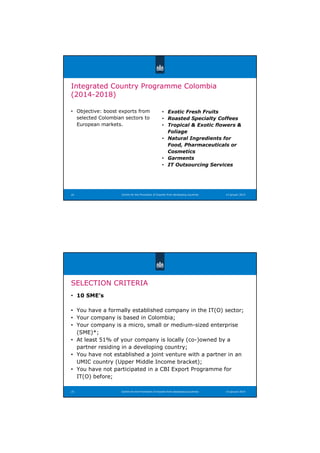 Centre for the Promotion of Imports from developing countries
Integrated Country Programme Colombia
(2014-2018)
• Objective: boost exports from
selected Colombian sectors to
European markets.
• Exotic Fresh Fruits
• Roasted Specialty Coffees
• Tropical  Exotic flowers 
Foliage
• Natural Ingredients for
Food, Pharmaceuticals or
Cosmetics
• Garments
• IT Outsourcing Services
14 januari 201424
SELECTION CRITERIA
• 10 SME’s
• You have a formally established company in the IT(O) sector;
• Your company is based in Colombia;
• Your company is a micro, small or medium-sized enterprise
(SME)*;
• At least 51% of your company is locally (co-)owned by a
partner residing in a developing country;
• You have not established a joint venture with a partner in an
UMIC country (Upper Middle Income bracket);
• You have not participated in a CBI Export Programme for
IT(O) before;
Centre for the Promotion of Imports from developing countries25 14 januari 2014
 
