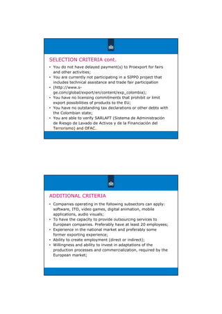SELECTION CRITERIA cont.
• You do not have delayed payment(s) to Proexport for fairs
and other activities;
• You are currently not participating in a SIPPO project that
includes technical assistance and trade fair participation
• (http://www.s-
ge.com/global/export/en/content/exp_colombia);
• You have no licensing commitments that prohibit or limit
export possibilities of products to the EU;
• You have no outstanding tax declarations or other debts with
the Colombian state;
• You are able to verify SARLAFT (Sistema de Administración
de Riesgo de Lavado de Activos y de la Financiación del
Terrorismo) and OFAC.
ADDITIONAL CRITERIA
• Companies operating in the following subsectors can apply:
software, ITO, video games, digital animation, mobile
applications, audio visuals;
• To have the capacity to provide outsourcing services to
European companies. Preferably have at least 20 employees;
• Experience in the national market and preferably some
former exporting experience;
• Ability to create employment (direct or indirect);
• Willingness and ability to invest in adaptations of the
production processes and commercialization, required by the
European market;
 