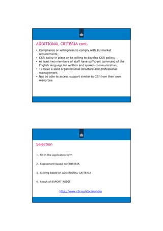 ADDITIONAL CRITERIA cont.
• Compliance or willingness to comply with EU market
requirements;
• CSR policy in place or be willing to develop CSR policy;
• At least two members of staff have sufficient command of the
English language for written and spoken communication;
• To have a solid organizational structure and professional
management;
• Not be able to access support similar to CBI from their own
resources.
Selection
1. Fill in the application form
2. Assessment based on CRITERIA
3. Scoring based on ADDITIONAL CRITERIA
4. Result of EXPORT AUDIT
http://www.cbi.eu/itocolombia
 