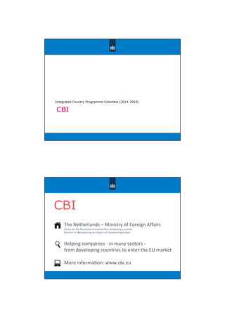 CBI
Integrated Country Programme Colombia (2014-2018)
CBI
The Netherlands – Ministry of Foreign Affairs
Centre for the Promotion of Imports from Developing countries
Centrum tot Bevordering van Import uit Ontwikkelingslanden
Helping companies - in many sectors -
from developing countries to enter the EU market
More information: www.cbi.eu
 