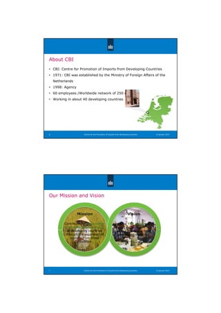 ̞蝠
About CBI
• CBI: Centre for Promotion of Imports from Developing Countries
• 1971: CBI was established by the Ministry of Foreign Affairs of the
Netherlands
• 1998: Agency
• 60 employees /Worldwide network of 250 experts
• Working in about 40 developing countries
Centre for the Promotion of Imports from developing countries 14 januari 20146
Our Mission and Vision
Centre for the Promotion of Imports from developing countries7 14 januari 2014
Mission Vision
CBI is THE expert in
export development and
export promotion from
developing countries
Contribute to sustainable
economic development
in developing countries
through the expansion of
exports from these
countries
 