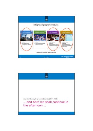2424--66--20142014
CBICBI -- Ministry of ForeignMinistry of Foreign
AffairsAffairs
1212
ECP ModulesECP ModulesECP Modules BSOD ModulesBSOD ModulesBSOD Modules MI ModulesMI ModulesMI Modules HRD ModulesHRD ModulesHRD Modules
Integrated program modules
Long term, multiple year programs
… and here we shall continue in
the afternoon …
Integrated Country Programme Colombia (2014-2018)
 