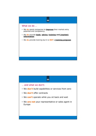 ̞礐
What we doWhat we do ……
• We dodo assist companies to improve their market entry
potential and competency.
• We dodo provide tools, advice, training and (market)
information
• We dodo provide training but it is NOTNOT a training program
… and what we donand what we don’’t:t:
• We dondon’’tt build capabilities or services from zero
• We dondon’’tt offer contracts
• We cancan’’tt operate while you sit back and wait
• We are notare not your representative or sales agent in
Europe
 