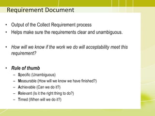 Requirement Document
• Output of the Collect Requirement process
• Helps make sure the requirements clear and unambiguous.
• How will we know if the work we do will acceptability meet this
requirement?
• Rule of thumb
– Specific (Unambiguous)
– Measurable (How will we know we have finished?)
– Achievable (Can we do it?)
– Relevant (Is it the right thing to do?)
– Timed (When will we do it?)
 