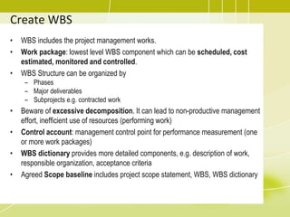 Create WBS
• WBS includes the project management works.
• Work package: lowest level WBS component which can be scheduled, cost
estimated, monitored and controlled.
• WBS Structure can be organized by
– Phases
– Major deliverables
– Subprojects e.g. contracted work
• Beware of excessive decomposition. It can lead to non-productive management
effort, inefficient use of resources (performing work)
• Control account: management control point for performance measurement (one
or more work packages)
• WBS dictionary provides more detailed components, e.g. description of work,
responsible organization, acceptance criteria
• Agreed Scope baseline includes project scope statement, WBS, WBS dictionary
 