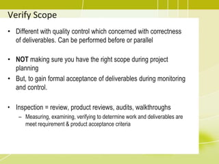 Verify Scope
• Different with quality control which concerned with correctness
of deliverables. Can be performed before or parallel
• NOT making sure you have the right scope during project
planning
• But, to gain formal acceptance of deliverables during monitoring
and control.
• Inspection = review, product reviews, audits, walkthroughs
– Measuring, examining, verifying to determine work and deliverables are
meet requirement & product acceptance criteria
 