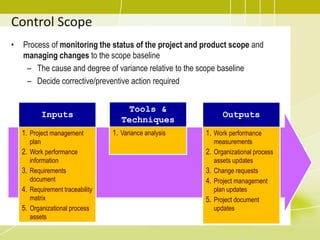 Control Scope
• Process of monitoring the status of the project and product scope and
managing changes to the scope baseline
– The cause and degree of variance relative to the scope baseline
– Decide corrective/preventive action required
Inputs
1. Project management
plan
2. Work performance
information
3. Requirements
document
4. Requirement traceability
matrix
5. Organizational process
assets
Tools &
Techniques
1. Variance analysis
Outputs
1. Work performance
measurements
2. Organizational process
assets updates
3. Change requests
4. Project management
plan updates
5. Project document
updates
 