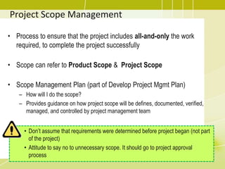 Project Scope Management
• Process to ensure that the project includes all-and-only the work
required, to complete the project successfully
• Scope can refer to Product Scope & Project Scope
• Scope Management Plan (part of Develop Project Mgmt Plan)
– How will I do the scope?
– Provides guidance on how project scope will be defines, documented, verified,
managed, and controlled by project management team
• Don’t assume that requirements were determined before project began (not part
of the project)
• Attitude to say no to unnecessary scope. It should go to project approval
process
 