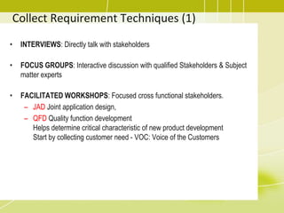 Collect Requirement Techniques (1)
• INTERVIEWS: Directly talk with stakeholders
• FOCUS GROUPS: Interactive discussion with qualified Stakeholders & Subject
matter experts
• FACILITATED WORKSHOPS: Focused cross functional stakeholders.
– JAD Joint application design,
– QFD Quality function development
Helps determine critical characteristic of new product development
Start by collecting customer need - VOC: Voice of the Customers
 