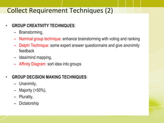 Collect Requirement Techniques (2)
• GROUP CREATIVITY TECHNIQUES:
– Brainstorming,
– Nominal group technique: enhance brainstorming with voting and ranking
– Delphi Technique: some expert answer questionnaire and give anonimity
feedback
– Idea/mind mapping,
– Affinity Diagram: sort idea into groups
• GROUP DECISION MAKING TECHNIQUES:
– Unanimity,
– Majority (>50%),
– Plurality,
– Dictatorship
 
