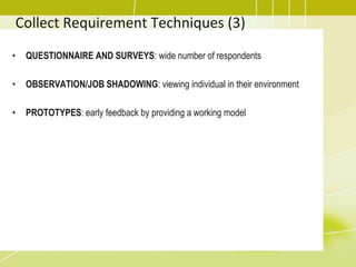 Collect Requirement Techniques (3)
• QUESTIONNAIRE AND SURVEYS: wide number of respondents
• OBSERVATION/JOB SHADOWING: viewing individual in their environment
• PROTOTYPES: early feedback by providing a working model
 
