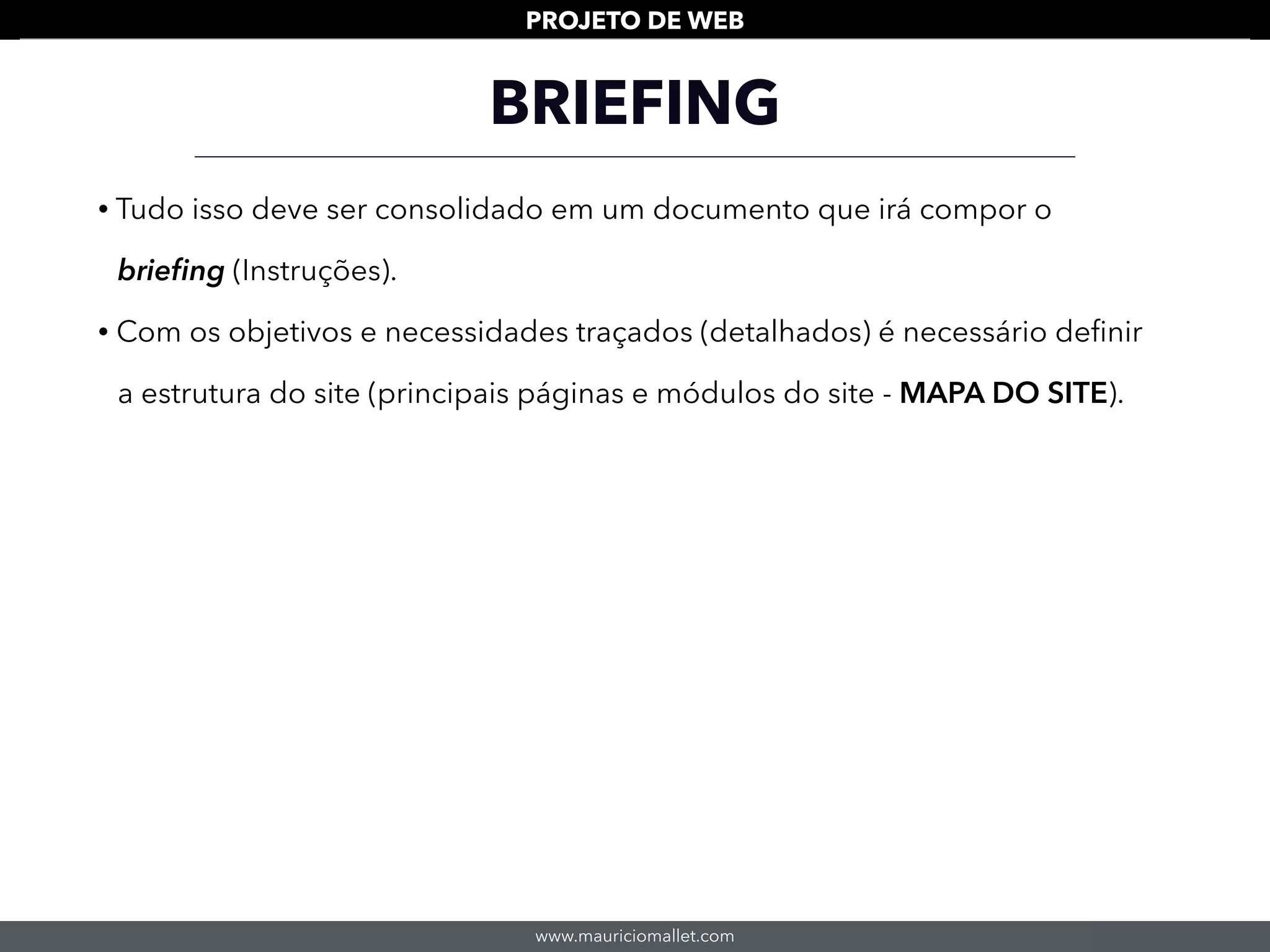 www.mauriciomallet.com
PROJETO DE WEB
• Tudo isso deve ser consolidado em um documento que irá compor o
brieﬁng (Instruções).
• Com os objetivos e necessidades traçados (detalhados) é necessário deﬁnir
a estrutura do site (principais páginas e módulos do site - MAPA DO SITE).
BRIEFING
 