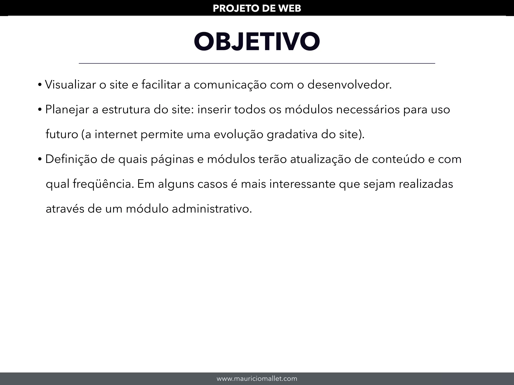 www.mauriciomallet.com
PROJETO DE WEB
OBJETIVO
• Visualizar o site e facilitar a comunicação com o desenvolvedor.
• Planejar a estrutura do site: inserir todos os módulos necessários para uso
futuro (a internet permite uma evolução gradativa do site).
• Deﬁnição de quais páginas e módulos terão atualização de conteúdo e com
qual freqüência. Em alguns casos é mais interessante que sejam realizadas
através de um módulo administrativo.
 