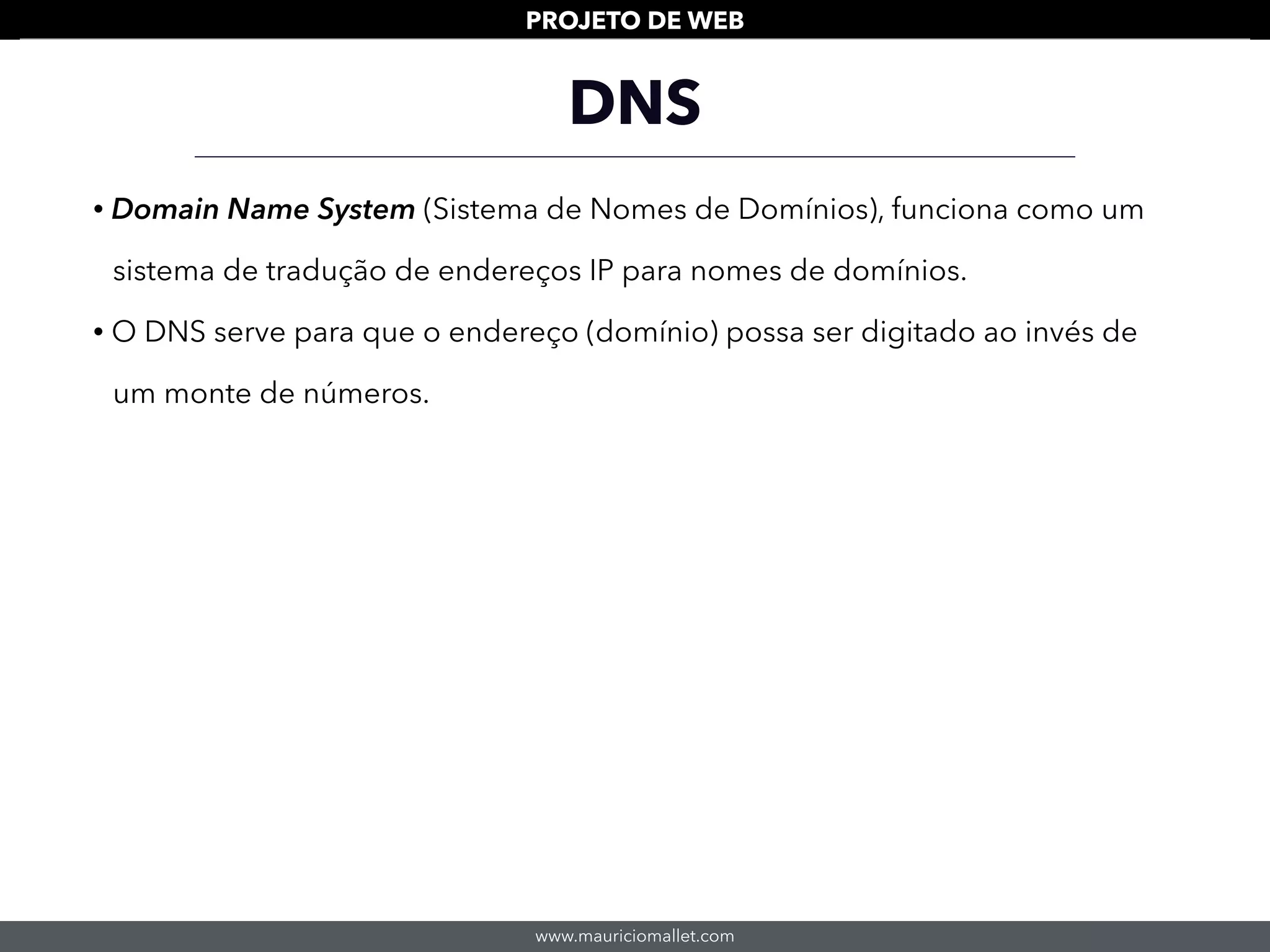 www.mauriciomallet.com
PROJETO DE WEB
DNS
• Domain Name System (Sistema de Nomes de Domínios), funciona como um
sistema de tradução de endereços IP para nomes de domínios.
• O DNS serve para que o endereço (domínio) possa ser digitado ao invés de
um monte de números.
 