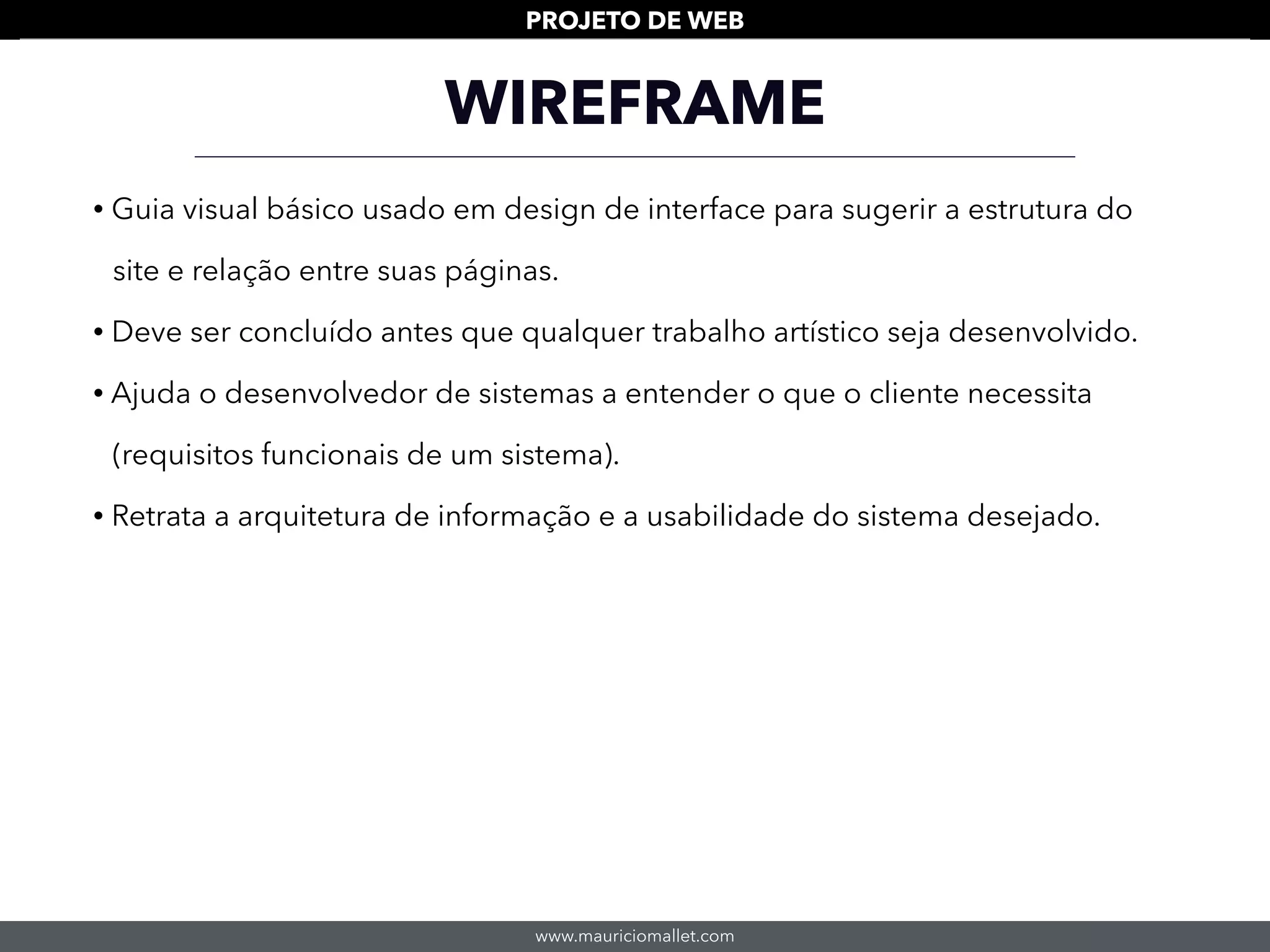 www.mauriciomallet.com
PROJETO DE WEB
WIREFRAME
• Guia visual básico usado em design de interface para sugerir a estrutura do
site e relação entre suas páginas.
• Deve ser concluído antes que qualquer trabalho artístico seja desenvolvido.
• Ajuda o desenvolvedor de sistemas a entender o que o cliente necessita
(requisitos funcionais de um sistema).
• Retrata a arquitetura de informação e a usabilidade do sistema desejado.
 