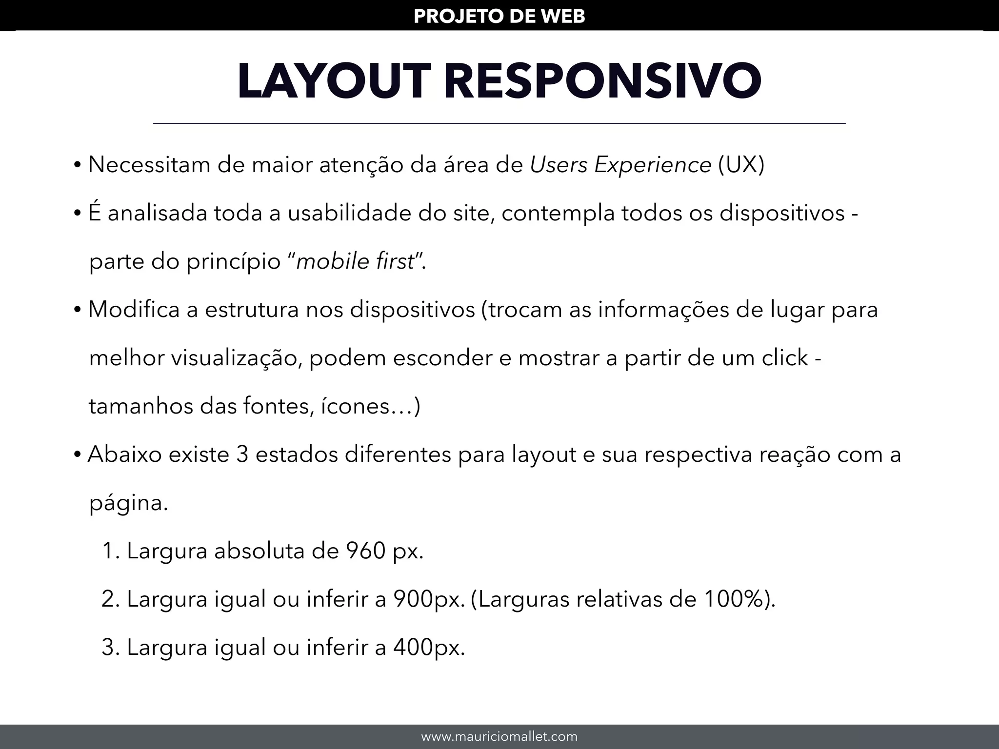 www.mauriciomallet.com
PROJETO DE WEB
LAYOUT RESPONSIVO
• Necessitam de maior atenção da área de Users Experience (UX)
• É analisada toda a usabilidade do site, contempla todos os dispositivos -
parte do princípio “mobile ﬁrst”.
• Modiﬁca a estrutura nos dispositivos (trocam as informações de lugar para
melhor visualização, podem esconder e mostrar a partir de um click -
tamanhos das fontes, ícones…)
• Abaixo existe 3 estados diferentes para layout e sua respectiva reação com a
página.
1. Largura absoluta de 960 px.
2. Largura igual ou inferir a 900px. (Larguras relativas de 100%).
3. Largura igual ou inferir a 400px.
 