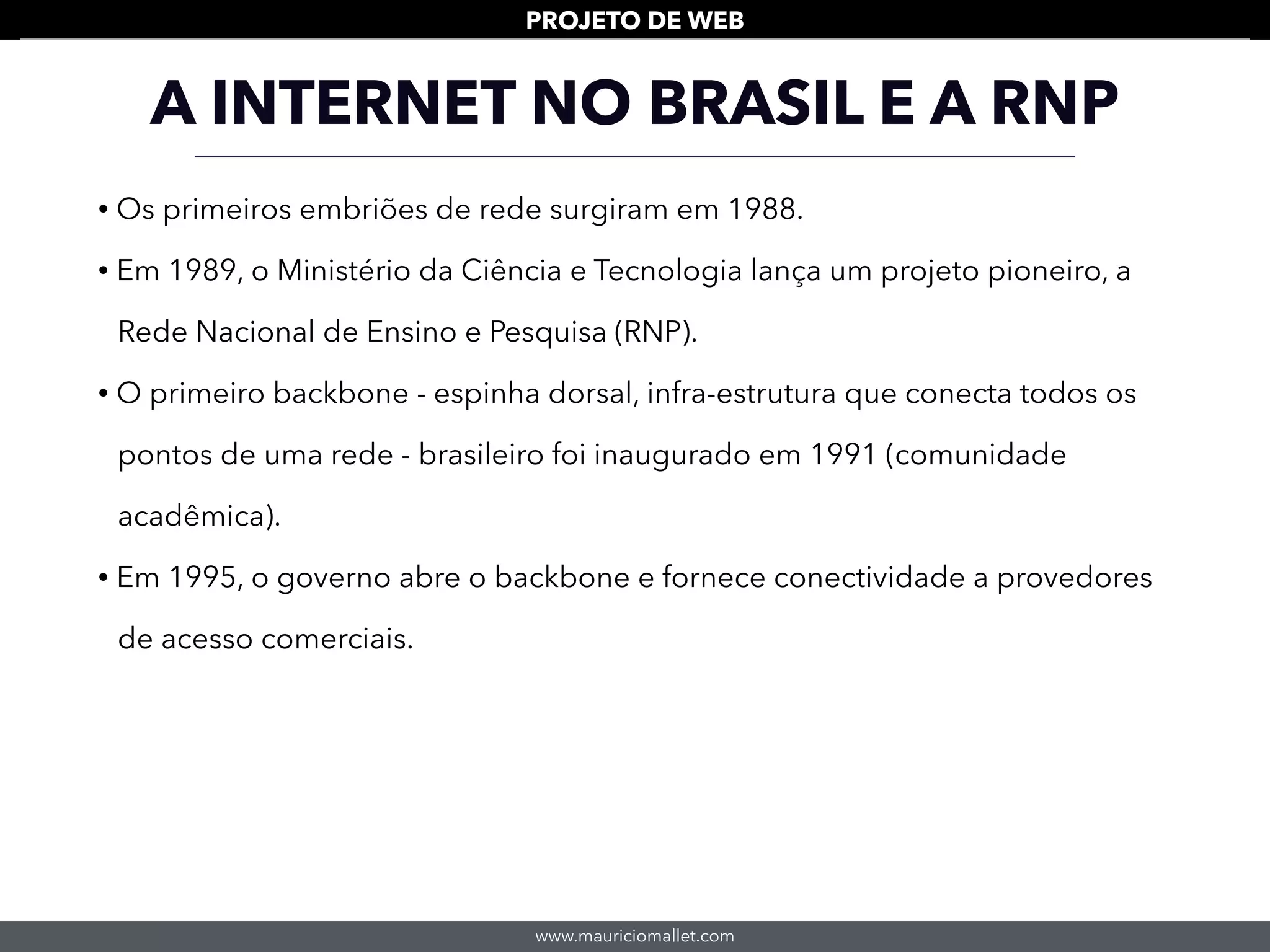 www.mauriciomallet.com
PROJETO DE WEB
• Os primeiros embriões de rede surgiram em 1988.
• Em 1989, o Ministério da Ciência e Tecnologia lança um projeto pioneiro, a
Rede Nacional de Ensino e Pesquisa (RNP).
• O primeiro backbone - espinha dorsal, infra-estrutura que conecta todos os
pontos de uma rede - brasileiro foi inaugurado em 1991 (comunidade
acadêmica).
• Em 1995, o governo abre o backbone e fornece conectividade a provedores
de acesso comerciais.
A INTERNET NO BRASIL E A RNP
 