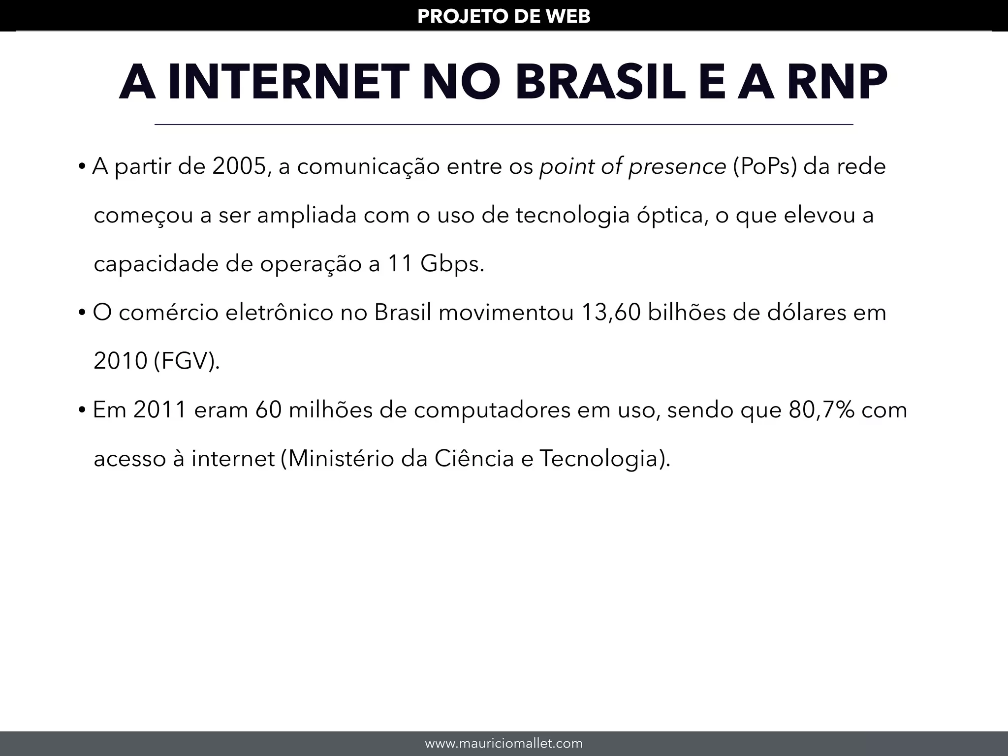 www.mauriciomallet.com
PROJETO DE WEB
• A partir de 2005, a comunicação entre os point of presence (PoPs) da rede
começou a ser ampliada com o uso de tecnologia óptica, o que elevou a
capacidade de operação a 11 Gbps.
• O comércio eletrônico no Brasil movimentou 13,60 bilhões de dólares em
2010 (FGV).
• Em 2011 eram 60 milhões de computadores em uso, sendo que 80,7% com
acesso à internet (Ministério da Ciência e Tecnologia).
A INTERNET NO BRASIL E A RNP
 