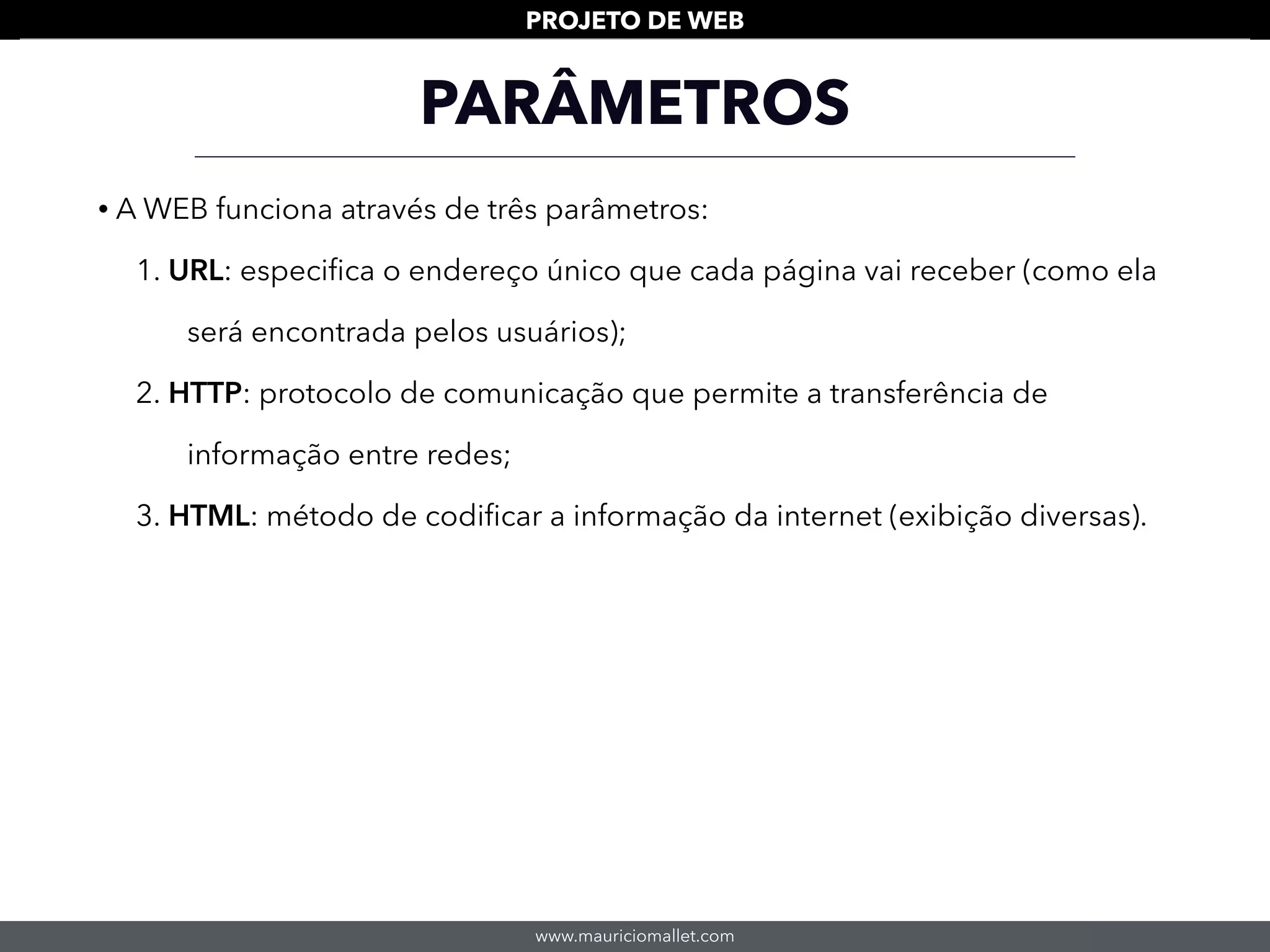 www.mauriciomallet.com
PROJETO DE WEB
• A WEB funciona através de três parâmetros:
1. URL: especiﬁca o endereço único que cada página vai receber (como ela
será encontrada pelos usuários);
2. HTTP: protocolo de comunicação que permite a transferência de
informação entre redes;
3. HTML: método de codiﬁcar a informação da internet (exibição diversas).
PARÂMETROS
 