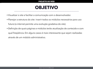 www.mauriciomallet.com
PROJETO DE WEB
OBJETIVO
• Visualizar o site e facilitar a comunicação com o desenvolvedor.
• Planejar a estrutura do site: inserir todos os módulos necessários para uso
futuro (a internet permite uma evolução gradativa do site).
• Deﬁnição de quais páginas e módulos terão atualização de conteúdo e com
qual freqüência. Em alguns casos é mais interessante que sejam realizadas
através de um módulo administrativo.
 