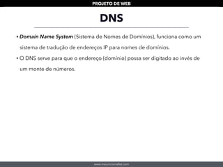 www.mauriciomallet.com
PROJETO DE WEB
DNS
• Domain Name System (Sistema de Nomes de Domínios), funciona como um
sistema de tradução de endereços IP para nomes de domínios.
• O DNS serve para que o endereço (domínio) possa ser digitado ao invés de
um monte de números.
 
