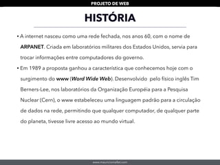 www.mauriciomallet.com
PROJETO DE WEB
• A internet nasceu como uma rede fechada, nos anos 60, com o nome de
ARPANET. Criada em laboratórios militares dos Estados Unidos, servia para
trocar informações entre computadores do governo.
• Em 1989 a proposta ganhou a característica que conhecemos hoje com o
surgimento do www (Word Wide Web). Desenvolvido pelo físico inglês Tim
Berners-Lee, nos laboratórios da Organização Européia para a Pesquisa
Nuclear (Cern), o www estabeleceu uma linguagem padrão para a circulação
de dados na rede, permitindo que qualquer computador, de qualquer parte
do planeta, tivesse livre acesso ao mundo virtual.
HISTÓRIA
 