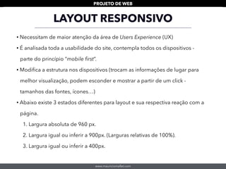 www.mauriciomallet.com
PROJETO DE WEB
LAYOUT RESPONSIVO
• Necessitam de maior atenção da área de Users Experience (UX)
• É analisada toda a usabilidade do site, contempla todos os dispositivos -
parte do princípio “mobile ﬁrst”.
• Modiﬁca a estrutura nos dispositivos (trocam as informações de lugar para
melhor visualização, podem esconder e mostrar a partir de um click -
tamanhos das fontes, ícones…)
• Abaixo existe 3 estados diferentes para layout e sua respectiva reação com a
página.
1. Largura absoluta de 960 px.
2. Largura igual ou inferir a 900px. (Larguras relativas de 100%).
3. Largura igual ou inferir a 400px.
 