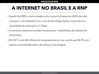 www.mauriciomallet.com
PROJETO DE WEB
• A partir de 2005, a comunicação entre os point of presence (PoPs) da rede
começou a ser ampliada com o uso de tecnologia óptica, o que elevou a
capacidade de operação a 11 Gbps.
• O comércio eletrônico no Brasil movimentou 13,60 bilhões de dólares em
2010 (FGV).
• Em 2011 eram 60 milhões de computadores em uso, sendo que 80,7% com
acesso à internet (Ministério da Ciência e Tecnologia).
A INTERNET NO BRASIL E A RNP
 