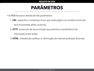 www.mauriciomallet.com
PROJETO DE WEB
• A WEB funciona através de três parâmetros:
1. URL: especiﬁca o endereço único que cada página vai receber (como ela
será encontrada pelos usuários);
2. HTTP: protocolo de comunicação que permite a transferência de
informação entre redes;
3. HTML: método de codiﬁcar a informação da internet (exibição diversas).
PARÂMETROS
 