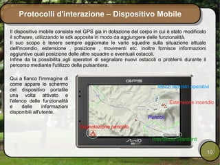 Protocolli d'interazione – Dispositivo Mobile

Il dispositivo mobile consiste nel GPS gia in dotazione del corpo in cui è stato modificato
il software, utilizzando le sdk apposite in modo da aggiungere delle funzionalità.
Il suo scopo è tenere sempre aggiornate le varie squadre sulla situazione attuale
dell'incendio, estensione , posizione , movimenti etc. inoltre fornisce informazioni
aggiuntive quali posizione delle altre squadre e eventuali ostacoli.
Infine da la possibilita agli operatori di segnalare nuovi ostacoli o problemi durante il
percorso mediante l'utilizzo della pulsantiera.

Qui a fianco l'immagine di
come appare lo schermo                                              Mezzi terrestri operativi
del dispositivo portatile
una volta attivato e
l'elenco delle funzionalità                                                Estensione incendio
e     delle      informazioni
disponibili all'utente.
                                                                Pericoli
                                Segnalazione pericolo

                                                                 Interfaccia Standard

                                                                                              10
 