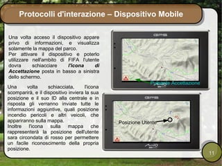Protocolli d'interazione – Dispositivo Mobile

Una volta acceso il dispositivo appare
privo di informazioni, e visualizza
solamente la mappa del parco.
Per attivare il dispositivo e poterlo
utilizzare nell'ambito di FIFA l'utente
dovra      schiacciare    l'icona    di
Accettazione posta in basso a sinistra
dello schermo.
                                                            Pulsante Accettazione
Una      volta     schiacciata,      l'icona
scomparirà, e il dispositivo inviera la sua
posizione e il suo ID alla centrale e in
risposta gli verranno inviate tutte le
informazioni aggiuntive, quali posizione
incendio pericoli e altri veicoli, che
appariranno sulla mappa.                       Posizione Utente
Inoltre l'icona sulla mappa che
rappresenterà la posizione dell'utente
sara circondata di rosso per permettere
un facile riconoscimento della propria
posizione.
                                                                                    11
 