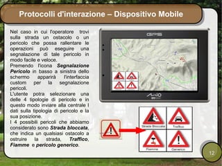 Protocolli d'interazione – Dispositivo Mobile

Nel caso in cui l'operatore trovi
sulla strada un ostacolo o un
pericolo che possa rallentare le
operazioni può eseguire una
segnalazione di tale pericolo in
modo facile e veloce.
Premendo l'icona Segnalazione
Pericolo in basso a sinistra dello
schermo       apparirà   l'interfaccia
custom per la segnalazione
pericoli.
L'utente potra selezionare una
delle 4 tipologie di pericolo e in
questo modo inviare alla centrale I
dati sulla tipologia di pericolo e la
sua posizione.
I 4 possibili pericoli che abbiamo
considerato sono Strada bloccata,
che indica un qualsiasi ostacolo a
ostruire    la   strada,     Traffico,
Fiamme e pericolo generico.
                                                    12
 