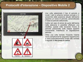 Protocolli d'interazione – Dispositivo Mobile 2

                             Una volta selezioneto il tipo di pericolo e
                             inviati I dati lo schermo tornera normale e in
                             prossimità della posizione attuale dell'utente
                             apparira un icona di pericolo, personalizzata
                             in base al pericolo selezionato.
                             Inoltre nel caso di errore da parte dell'utente
                             nella selezione è possibile effettuare una
                             modifica, questa volta toccando l'icona di
                             pericolo posizionata sulla mappa apparirà
                             nuovamente l'interfaccia di segnalazione
                             pericolo.
                             Infine una volta domato l'incendio l'utente
                             dovra semplicemente spegnere l'apparecchio
                             e verra automaticamente inviato alla centrale
                             il segnale di fine presa in carico.




                                                                          13
 
