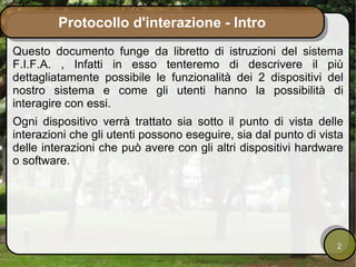 Protocollo d'interazione - Intro
Questo documento funge da libretto di istruzioni del sistema
F.I.F.A. , Infatti in esso tenteremo di descrivere il più
dettagliatamente possibile le funzionalità dei 2 dispositivi del
nostro sistema e come gli utenti hanno la possibilità di
interagire con essi.
Ogni dispositivo verrà trattato sia sotto il punto di vista delle
interazioni che gli utenti possono eseguire, sia dal punto di vista
delle interazioni che può avere con gli altri dispositivi hardware
o software.




                                                                 2
 