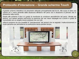 Protocollo d'interazione – Grande schermo Touch
Il grande schermo interattivo è lo strumento utilizzato principalmente dal D.O.S. Allo scopo di dare una
visione più o meno generale della situazione allinterno del parco sia in situazione di pericolo che in
situazione nella norma.
Grazie allo schermo il dos è in grado di monitorare le condizioni atmosferiche nel parco, rilevate dai
sensori, può tenere sempre sott'occhio la posizione dei vari mezzi dispiegati ed è anche in grado di
comunicare con un singolo mezzo piuttosto che con tutti.
Infine lo schermo ha una modalità di “manutenzione” dei sensori che ne segnala I malfunzionamenti in
modo semplice per permetterne la sostituzione senza perdere tempo.




                                                                                                      3
 