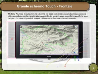 Grande schermo Touch - Frontale

Modalità Normale (no allarme): lo schermo nel caso non ci sia nessun allarme può essere
utilizzato dal dos per la manutenzionecontrollo dei sensori o per controllare specifiche aree
del parco in cerca di possibili incendi, utilizzando la funzione di zoom manuale.




   A                                             D                                          H

                                                                                            I


                                                                                            L


                                                                              C B


                                             E            F       G
                                                                                                 4
 