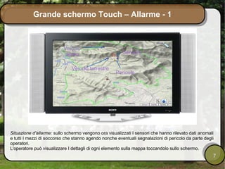 Grande schermo Touch – Allarme - 1



                          Veicolo
                           aereo                        Sensore


                              Veicolo terrestre
                                                     Pericolo




Situazione d'allarme: sullo schermo vengono ora visualizzati I sensori che hanno rilevato dati anomali
e tutti I mezzi di soccorso che stanno agendo nonche eventuali segnalazioni di pericolo da parte degli
operatori.
L'operatore può visualizzare I dettagli di ogni elemento sulla mappa toccandolo sullo schermo.
                                                                                                     7
 