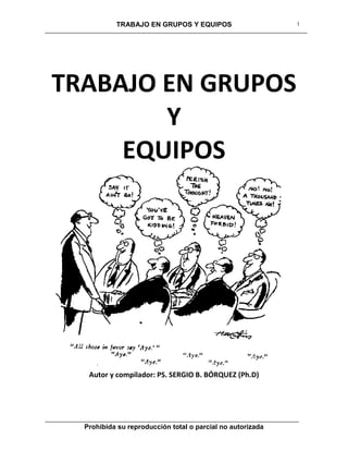 TRABAJO EN GRUPOS Y EQUIPOS
Prohibida su reproducción total o parcial no autorizada
1
TRABAJO EN GRUPOS
Y
EQUIPOS
Autor y compilador: PS. SERGIO B. BÓRQUEZ (Ph.D)
 