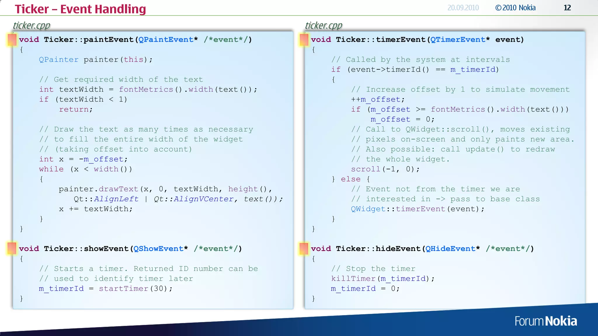 Ticker – Event Handling
ticker.cpp                                                 ticker.cpp
 void Ticker::paintEvent(QPaintEvent* /*event*/)            void Ticker::timerEvent(QTimerEvent* event)
 {                                                          {
     QPainter painter(this);                                    // Called by the system at intervals
                                                                if (event->timerId() == m_timerId)
       // Get required width of the text                        {
       int textWidth = fontMetrics().width(text());                 // Increase offset by 1 to simulate movement
       if (textWidth < 1)                                           ++m_offset;
           return;                                                  if (m_offset >= fontMetrics().width(text()))
                                                                         m_offset = 0;
       // Draw the text as many times as necessary                  // Call to QWidget::scroll(), moves existing
       // to fill the entire width of the widget                    // pixels on-screen and only paints new area.
       // (taking offset into account)                              // Also possible: call update() to redraw
       int x = -m_offset;                                           // the whole widget.
       while (x < width())                                          scroll(-1, 0);
       {                                                        } else {
           painter.drawText(x, 0, textWidth, height(),              // Event not from the timer we are
              Qt::AlignLeft | Qt::AlignVCenter, text());            // interested in -> pass to base class
           x += textWidth;                                          QWidget::timerEvent(event);
       }                                                        }
 }                                                          }

 void Ticker::showEvent(QShowEvent* /*event*/)              void Ticker::hideEvent(QHideEvent* /*event*/)
 {                                                          {
     // Starts a timer. Returned ID number can be               // Stop the timer
     // used to identify timer later                            killTimer(m_timerId);
     m_timerId = startTimer(30);                                m_timerId = 0;
 }                                                          }
 