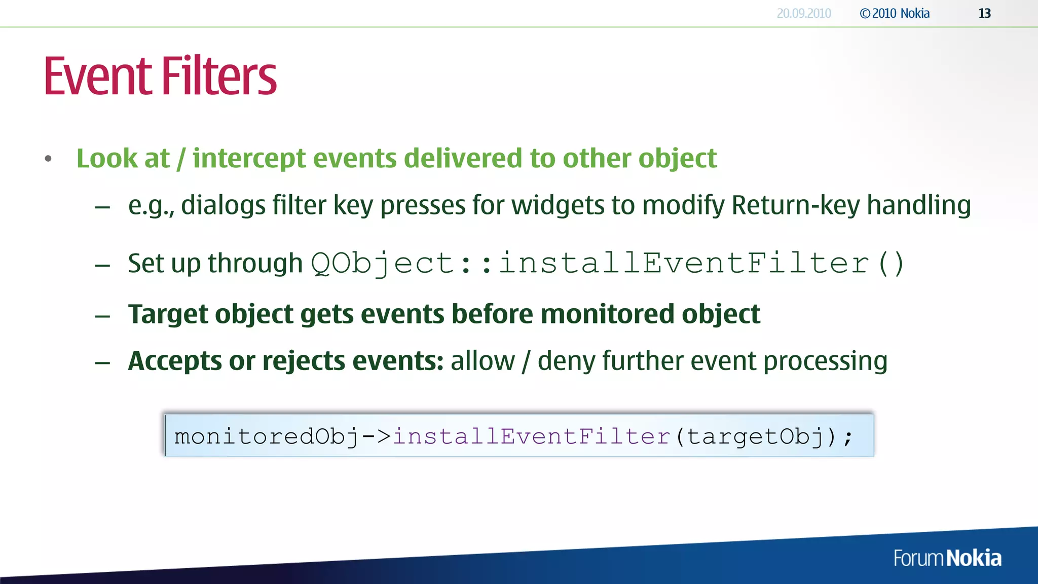 Event Filters
• Look at / intercept events delivered to other object
    – e.g., dialogs filter key presses for widgets to modify Return-key handling

    – Set up through QObject::installEventFilter()
    – Target object gets events before monitored object
    – Accepts or rejects events: allow / deny further event processing

          monitoredObj->installEventFilter(targetObj);
 