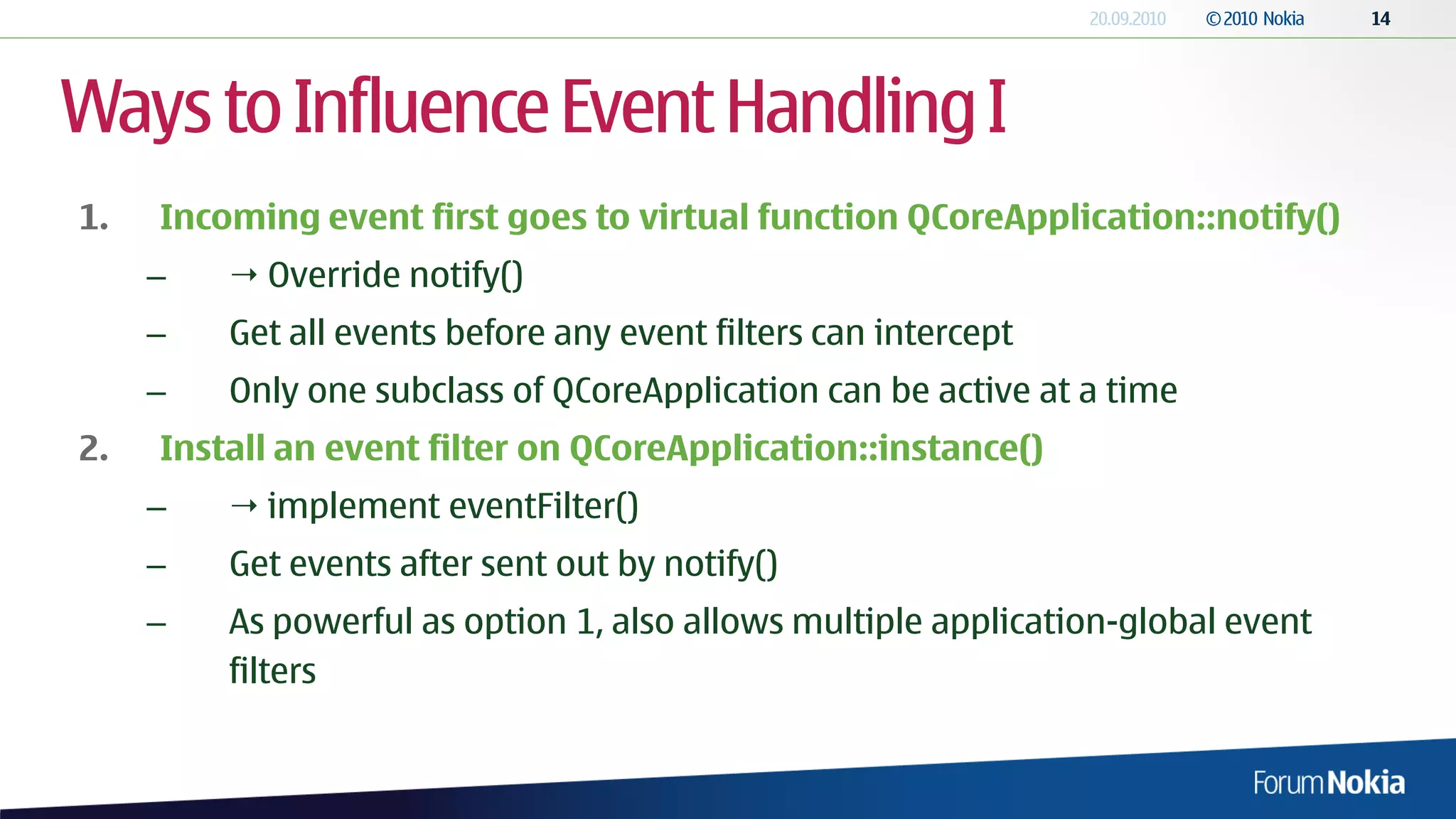 Ways to Influence Event Handling I
1.   Incoming event first goes to virtual function QCoreApplication::notify()
     –    Override notify()
     –   Get all events before any event filters can intercept
     –   Only one subclass of QCoreApplication can be active at a time
2.   Install an event filter on QCoreApplication::instance()
     –    implement eventFilter()
     –   Get events after sent out by notify()
     –   As powerful as option 1, also allows multiple application-global event
         filters
 
