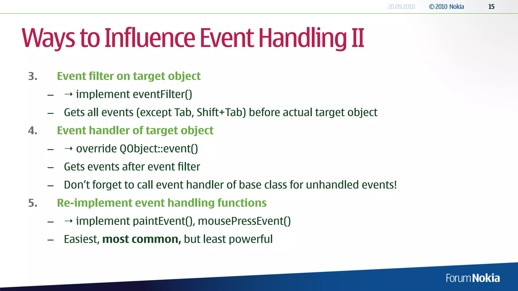 Ways to Influence Event Handling II
3.    Event filter on target object
     –  implement eventFilter()
     – Gets all events (except Tab, Shift+Tab) before actual target object
4.    Event handler of target object
     –  override QObject::event()
     – Gets events after event filter
     – Don’t forget to call event handler of base class for unhandled events!
5.    Re-implement event handling functions
     –  implement paintEvent(), mousePressEvent()
     – Easiest, most common, but least powerful
 