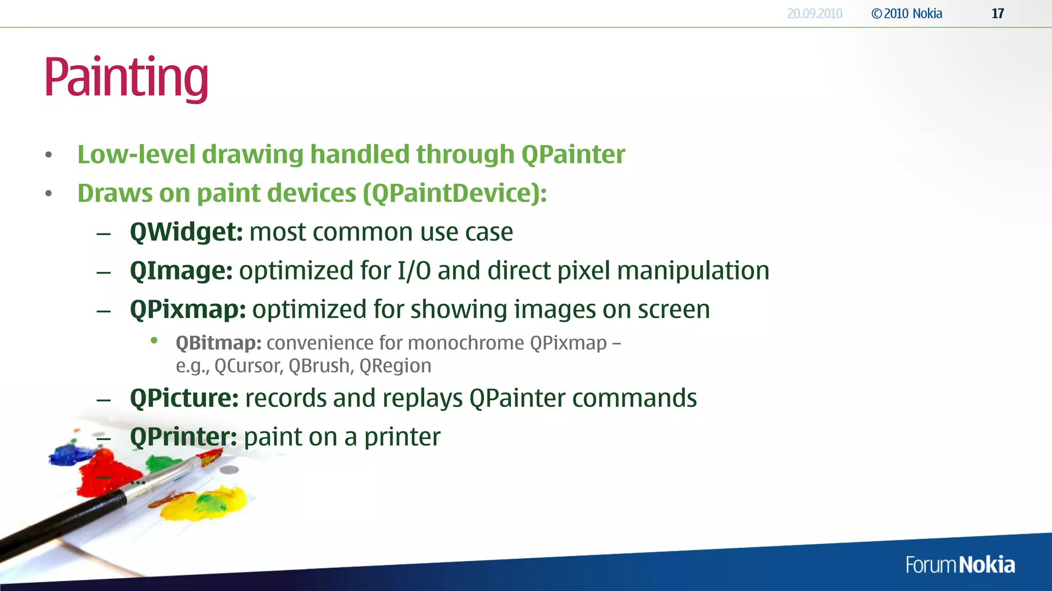 Painting
• Low-level drawing handled through QPainter
• Draws on paint devices (QPaintDevice):
    – QWidget: most common use case
    – QImage: optimized for I/O and direct pixel manipulation
    – QPixmap: optimized for showing images on screen
            •   QBitmap: convenience for monochrome QPixmap –
                e.g., QCursor, QBrush, QRegion
    – QPicture: records and replays QPainter commands
    – QPrinter: paint on a printer
    – ...
 