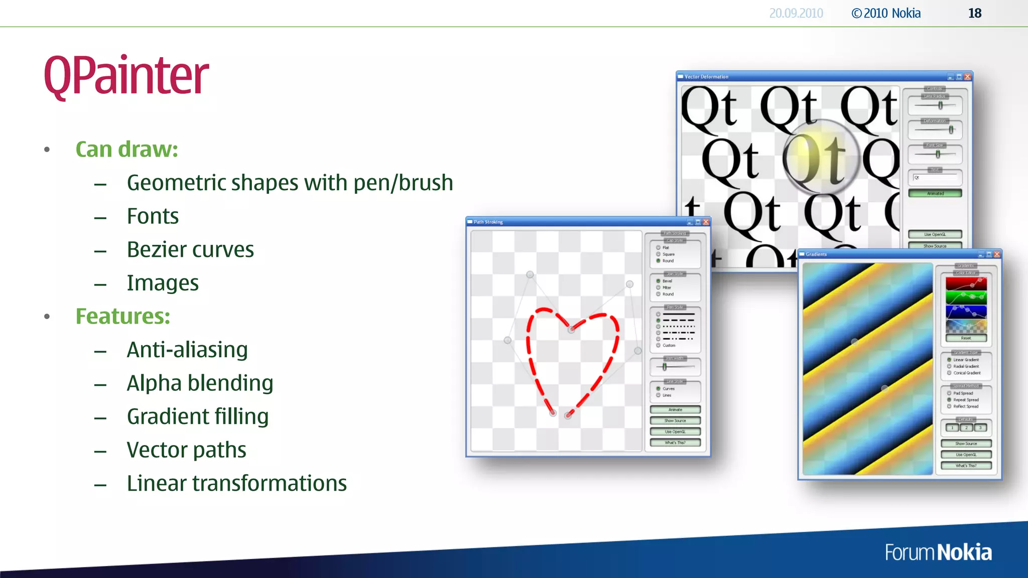 QPainter
•   Can draw:
     – Geometric shapes with pen/brush
     – Fonts
     – Bezier curves
     – Images
•   Features:
     – Anti-aliasing
     – Alpha blending
     – Gradient filling
     – Vector paths
     – Linear transformations
 