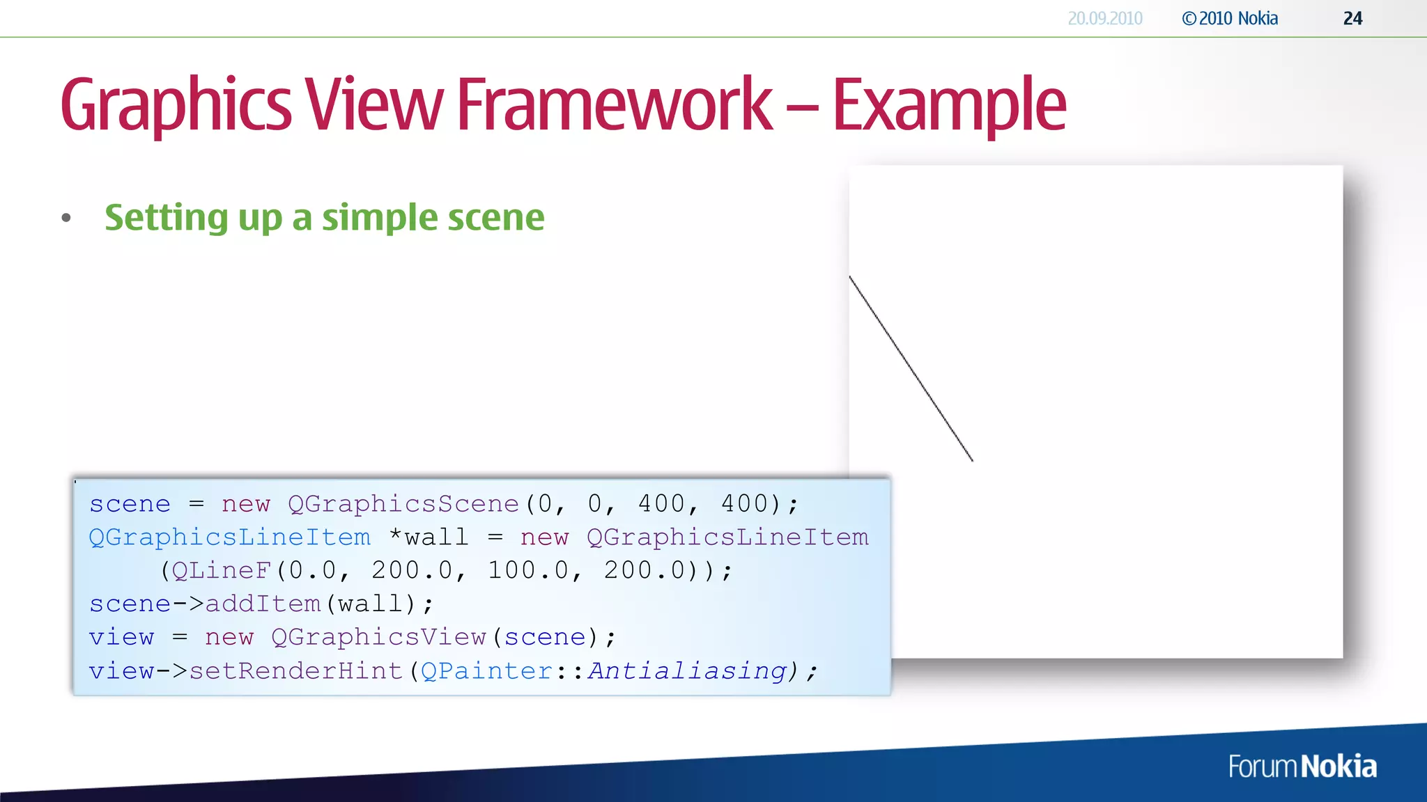 Graphics View Framework – Example
• Setting up a simple scene




 scene = new QGraphicsScene(0, 0, 400, 400);
 QGraphicsLineItem *wall = new QGraphicsLineItem
     (QLineF(0.0, 200.0, 100.0, 200.0));
 scene->addItem(wall);
 view = new QGraphicsView(scene);
 view->setRenderHint(QPainter::Antialiasing);
 