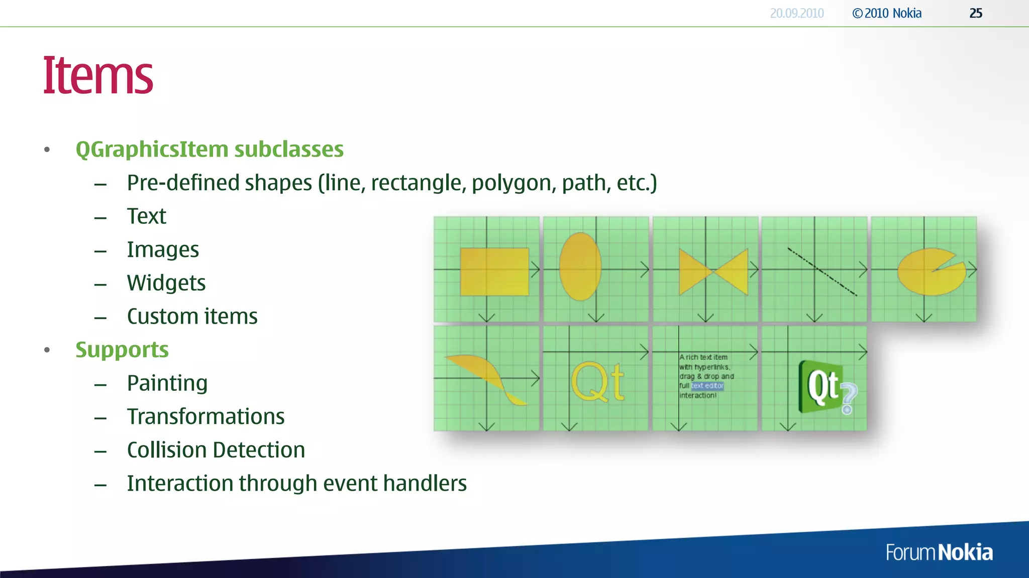 Items
•   QGraphicsItem subclasses
     – Pre-defined shapes (line, rectangle, polygon, path, etc.)
     – Text
     – Images
     – Widgets
     – Custom items
•   Supports
     – Painting
     – Transformations
     – Collision Detection
     – Interaction through event handlers
 
