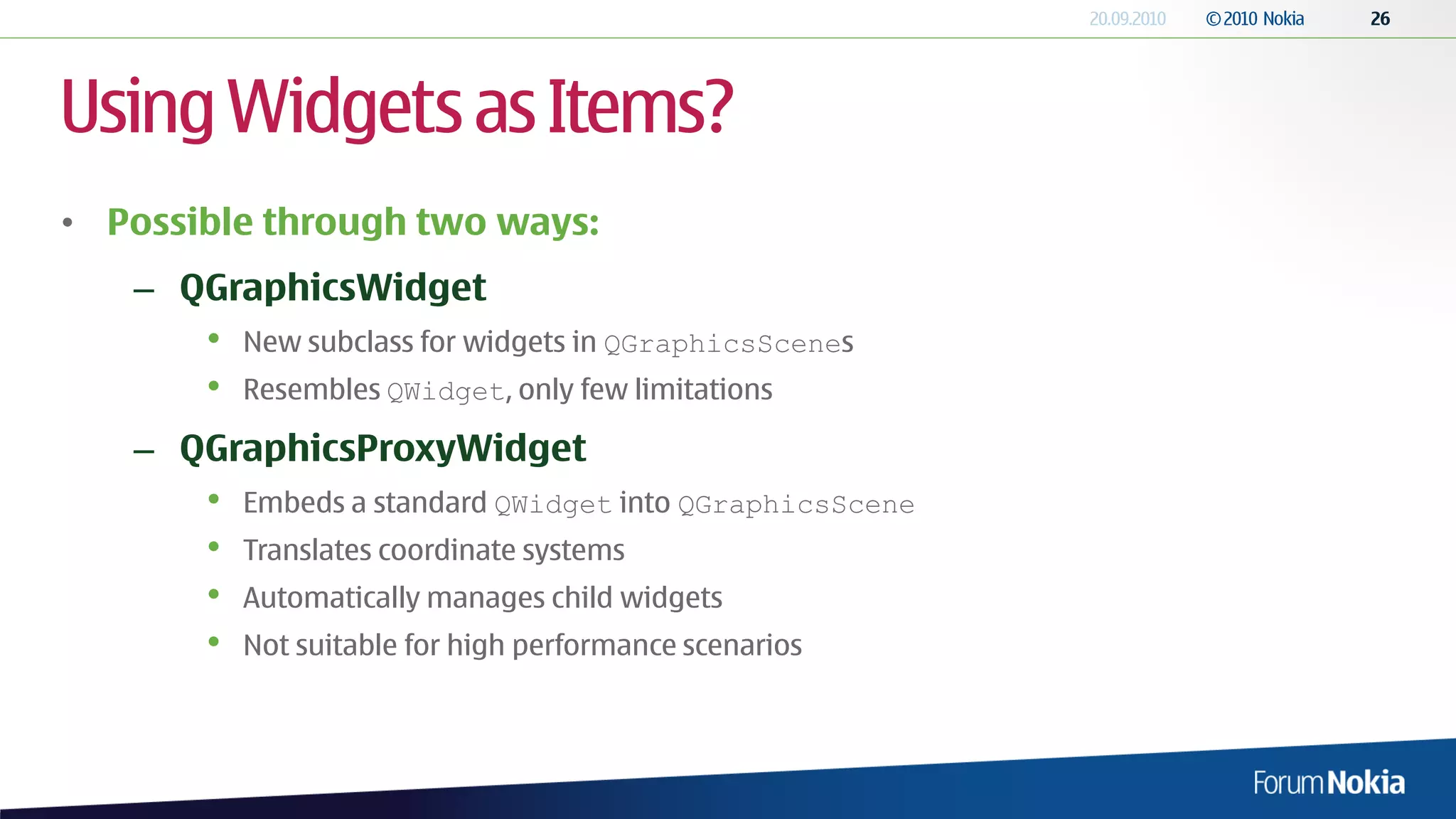 Using Widgets as Items?
• Possible through two ways:
   – QGraphicsWidget
       •   New subclass for widgets in QGraphicsScenes
       •   Resembles QWidget, only few limitations

   – QGraphicsProxyWidget
       •   Embeds a standard QWidget into QGraphicsScene
       •   Translates coordinate systems
       •   Automatically manages child widgets
       •   Not suitable for high performance scenarios
 